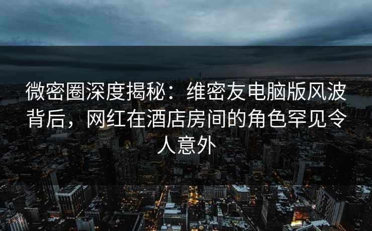 微密圈深度揭秘:维密友电脑版风波背后,网红在酒店房间的角色罕见令人意外 微密圈深度揭秘:维密友电脑版风波背后,网红在酒店房间的角色罕见令人意外