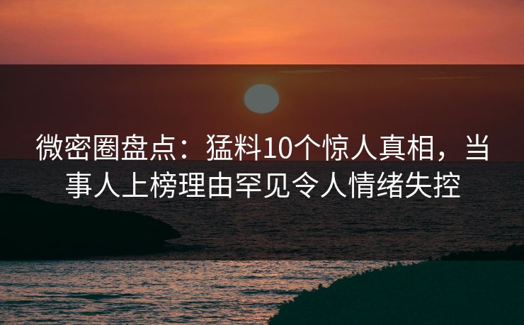 微密圈盘点：猛料10个惊人真相，当事人上榜理由罕见令人情绪失控
