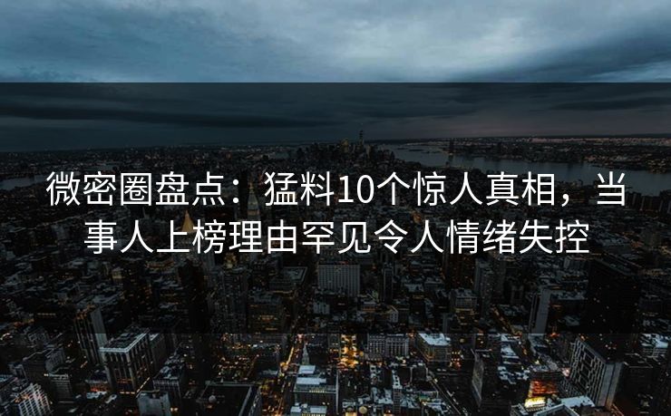 微密圈盘点：猛料10个惊人真相，当事人上榜理由罕见令人情绪失控