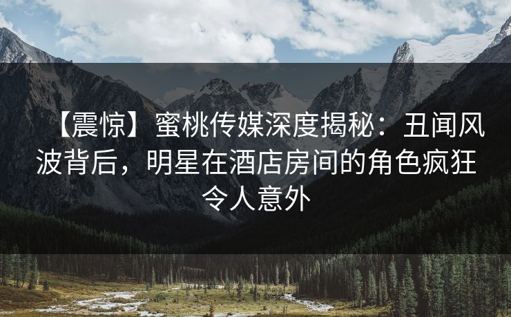 【震惊】蜜桃传媒深度揭秘：丑闻风波背后，明星在酒店房间的角色疯狂令人意外