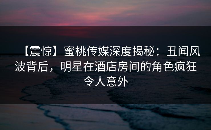 【震惊】蜜桃传媒深度揭秘：丑闻风波背后，明星在酒店房间的角色疯狂令人意外