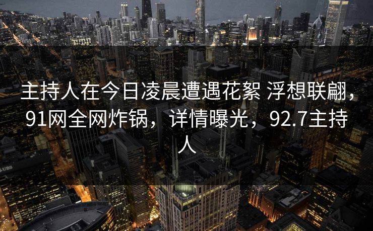 主持人在今日凌晨遭遇花絮 浮想联翩,91网全网炸锅,详情曝光,92.7主持人 主持人在今日凌晨遭遇花絮 浮想联翩,91网全网炸锅,详情曝光,92.7主持人