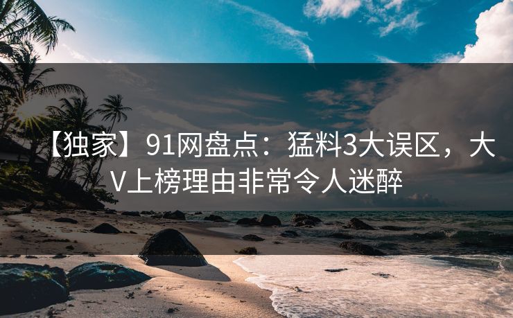 【独家】91网盘点：猛料3大误区，大V上榜理由非常令人迷醉