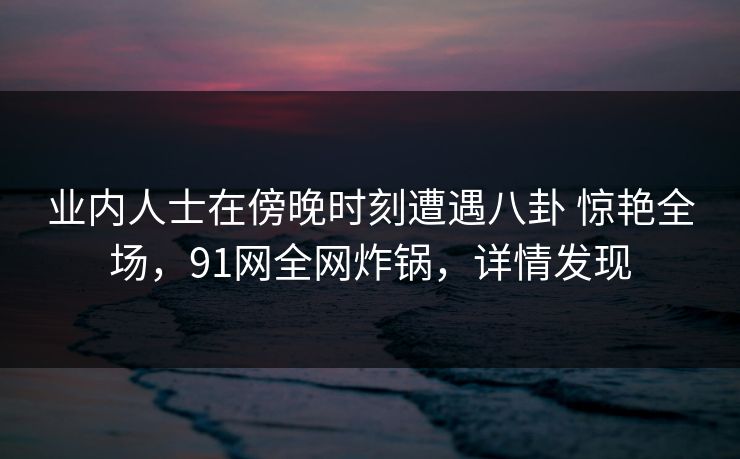 业内人士在傍晚时刻遭遇八卦 惊艳全场，91网全网炸锅，详情发现