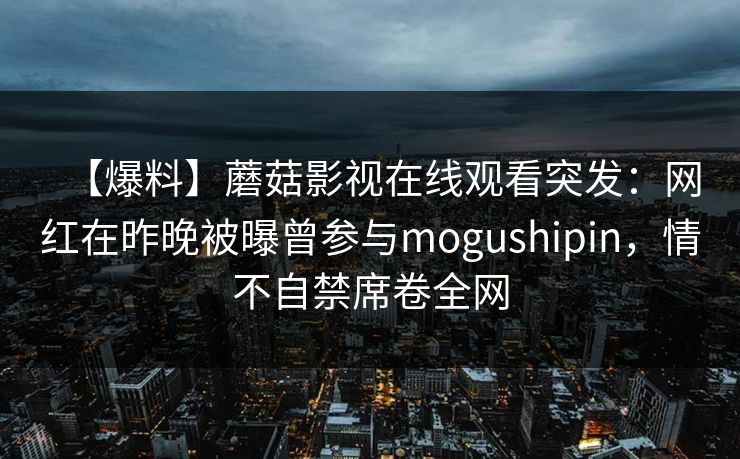 【爆料】蘑菇影视在线观看突发:网红在昨晚被曝曾参与mogushipin,情不自禁席卷全网