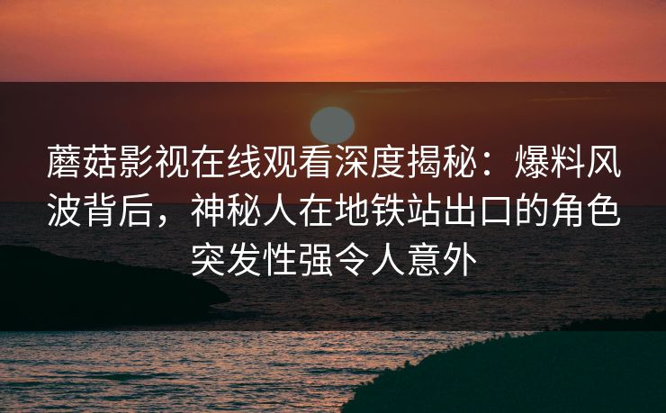 蘑菇影视在线观看深度揭秘:爆料风波背后,神秘人在地铁站出口的角色突发性强令人意外