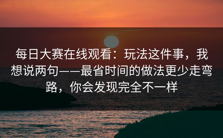 每日大赛在线观看：玩法这件事，我想说两句——最省时间的做法更少走弯路，你会发现完全不一样