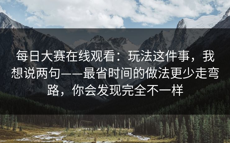 每日大赛在线观看：玩法这件事，我想说两句——最省时间的做法更少走弯路，你会发现完全不一样