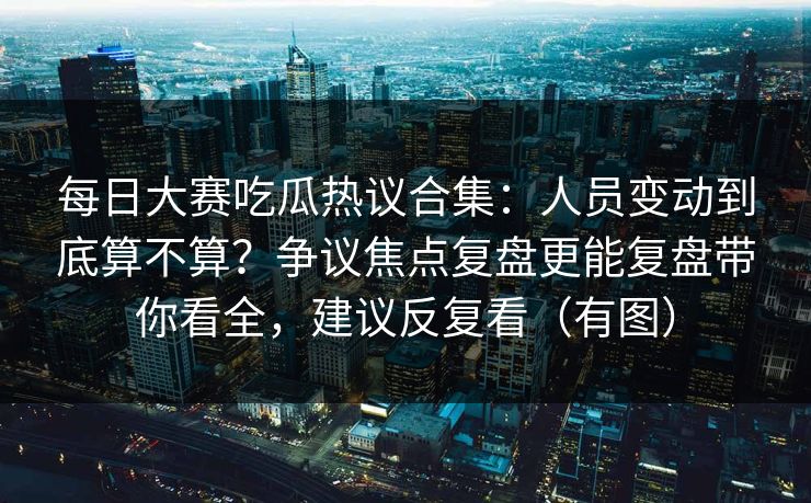 每日大赛吃瓜热议合集：人员变动到底算不算？争议焦点复盘更能复盘带你看全，建议反复看（有图）