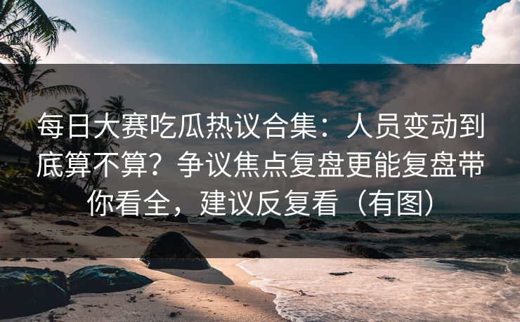 每日大赛吃瓜热议合集：人员变动到底算不算？争议焦点复盘更能复盘带你看全，建议反复看（有图）