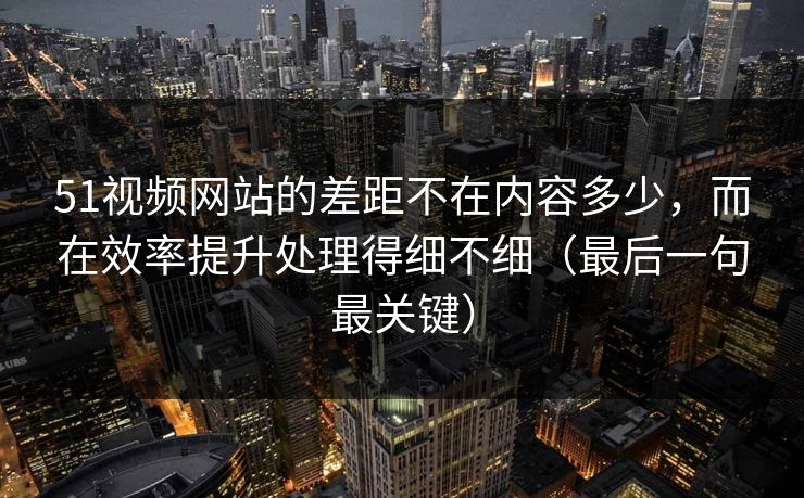 51视频网站的差距不在内容多少，而在效率提升处理得细不细（最后一句最关键）