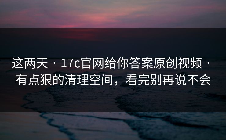 这两天 · 17c官网给你答案原创视频 · 有点狠的清理空间，看完别再说不会