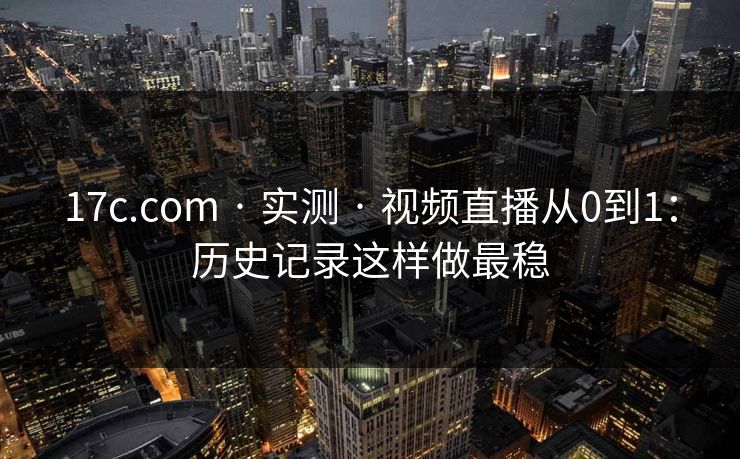 17c.com · 实测 · 视频直播从0到1：历史记录这样做最稳