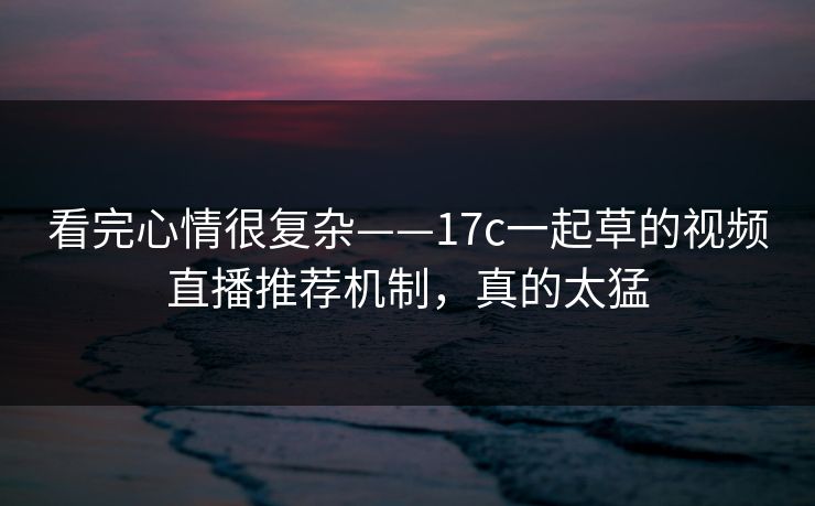 看完心情很复杂——17c一起草的视频直播推荐机制，真的太猛