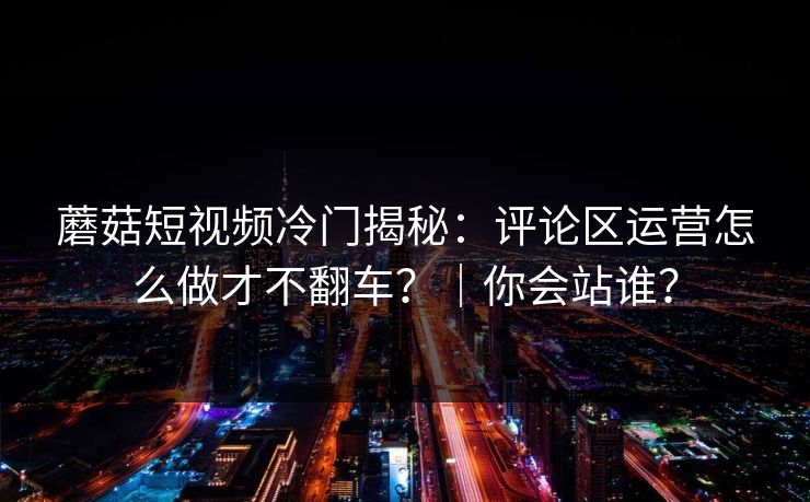 蘑菇短视频冷门揭秘：评论区运营怎么做才不翻车？｜你会站谁？