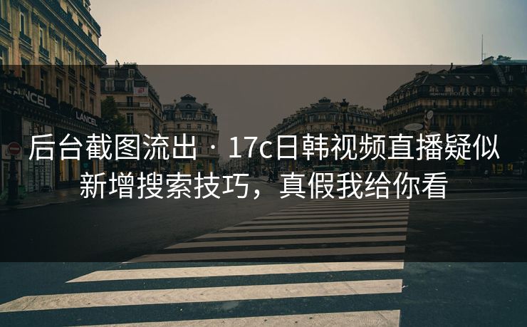 后台截图流出 · 17c日韩视频直播疑似新增搜索技巧,真假我给你看