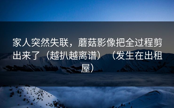 家人突然失联，蘑菇影像把全过程剪出来了（越扒越离谱）（发生在出租屋）