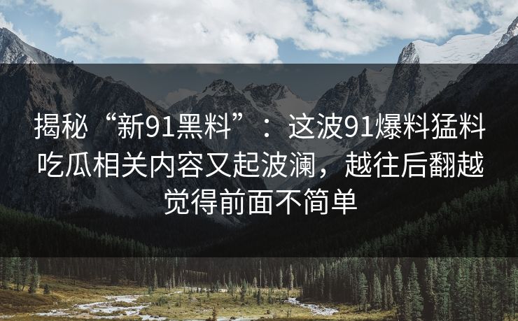 揭秘“新91黑料”：这波91爆料猛料吃瓜相关内容又起波澜，越往后翻越觉得前面不简单